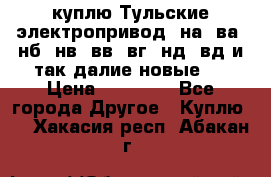 куплю Тульские электропривод  на, ва, нб, нв, вв, вг, нд, вд и так далие новые   › Цена ­ 85 500 - Все города Другое » Куплю   . Хакасия респ.,Абакан г.